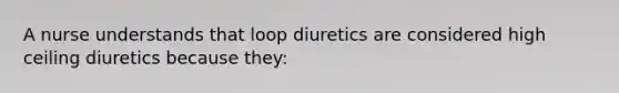 A nurse understands that loop diuretics are considered high ceiling diuretics because they: