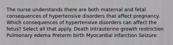 The nurse understands there are both maternal and fetal consequences of hypertensive disorders that affect pregnancy. Which consequences of hypertensive disorders can affect the fetus? Select all that apply. Death Intrauterine growth restriction Pulmonary edema Preterm birth Myocardial infarction Seizure