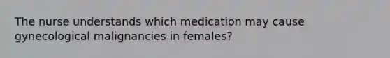 The nurse understands which medication may cause gynecological malignancies in females?