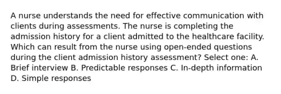 A nurse understands the need for effective communication with clients during assessments. The nurse is completing the admission history for a client admitted to the healthcare facility. Which can result from the nurse using open-ended questions during the client admission history assessment? Select one: A. Brief interview B. Predictable responses C. In-depth information D. Simple responses