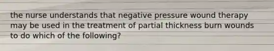 the nurse understands that negative pressure wound therapy may be used in the treatment of partial thickness burn wounds to do which of the following?