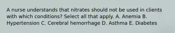 A nurse understands that nitrates should not be used in clients with which conditions? Select all that apply. A. Anemia B. Hypertension C. Cerebral hemorrhage D. Asthma E. Diabetes