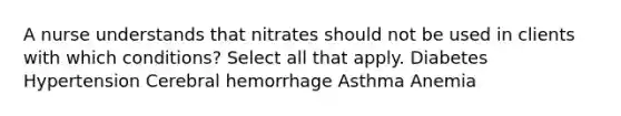 A nurse understands that nitrates should not be used in clients with which conditions? Select all that apply. Diabetes Hypertension Cerebral hemorrhage Asthma Anemia