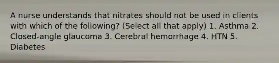 A nurse understands that nitrates should not be used in clients with which of the following? (Select all that apply) 1. Asthma 2. Closed-angle glaucoma 3. Cerebral hemorrhage 4. HTN 5. Diabetes