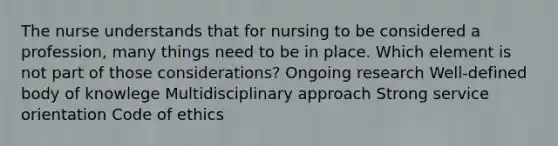 The nurse understands that for nursing to be considered a profession, many things need to be in place. Which element is not part of those considerations? Ongoing research Well-defined body of knowlege Multidisciplinary approach Strong service orientation Code of ethics