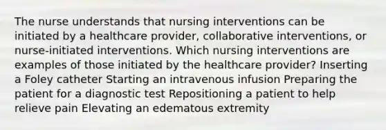 The nurse understands that nursing interventions can be initiated by a healthcare provider, collaborative interventions, or nurse-initiated interventions. Which nursing interventions are examples of those initiated by the healthcare provider? Inserting a Foley catheter Starting an intravenous infusion Preparing the patient for a diagnostic test Repositioning a patient to help relieve pain Elevating an edematous extremity