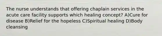 The nurse understands that offering chaplain services in the acute care facility supports which healing concept? A)Cure for disease B)Relief for the hopeless C)Spiritual healing D)Body cleansing