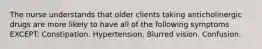 The nurse understands that older clients taking anticholinergic drugs are more likely to have all of the following symptoms EXCEPT: Constipation. Hypertension. Blurred vision. Confusion.