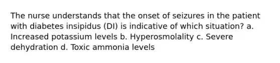 The nurse understands that the onset of seizures in the patient with diabetes insipidus (DI) is indicative of which situation? a. Increased potassium levels b. Hyperosmolality c. Severe dehydration d. Toxic ammonia levels