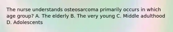 The nurse understands osteosarcoma primarily occurs in which age group? A. The elderly B. The very young C. Middle adulthood D. Adolescents