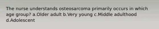 The nurse understands osteosarcoma primarily occurs in which age group? a.Older adult b.Very young c.Middle adulthood d.Adolescent