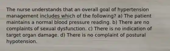 The nurse understands that an overall goal of hypertension management includes which of the following? a) The patient maintains a normal blood pressure reading. b) There are no complaints of sexual dysfunction. c) There is no indication of target organ damage. d) There is no complaint of postural hypotension.