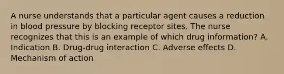 A nurse understands that a particular agent causes a reduction in blood pressure by blocking receptor sites. The nurse recognizes that this is an example of which drug​ information? A. Indication B. Drug-drug interaction C. Adverse effects D. Mechanism of action