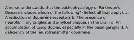 A nurse understands that the pathophysiology of Parkinson's Disease includes which of the following? (Select all that apply). a. A reduction of dopamine receptors b. The presence of neurofibrillary tangles and amyloid plaques in the brain c. An accumulation of Lewy Bodies, especially in the basal ganglia d. A deficiency of the neurotransmitter dopamine