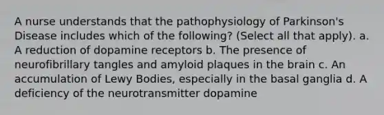 A nurse understands that the pathophysiology of Parkinson's Disease includes which of the following? (Select all that apply). a. A reduction of dopamine receptors b. The presence of neurofibrillary tangles and amyloid plaques in the brain c. An accumulation of Lewy Bodies, especially in the basal ganglia d. A deficiency of the neurotransmitter dopamine