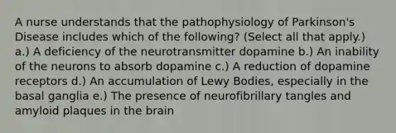 A nurse understands that the pathophysiology of Parkinson's Disease includes which of the following? (Select all that apply.) a.) A deficiency of the neurotransmitter dopamine b.) An inability of the neurons to absorb dopamine c.) A reduction of dopamine receptors d.) An accumulation of Lewy Bodies, especially in the basal ganglia e.) The presence of neurofibrillary tangles and amyloid plaques in the brain