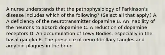 A nurse understands that the pathophysiology of Parkinson's disease includes which of the following? (Select all that apply.) A. A deficiency of the neurotransmitter dopamine B. An inability of the neurons to absorb dopamine C. A reduction of dopamine receptors D. An accumulation of Lewy Bodies, especially in the basal ganglia E. The presence of neurofibrillary tangles and amyloid plaques in the brain