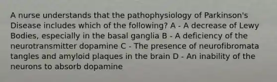 A nurse understands that the pathophysiology of Parkinson's Disease includes which of the following? A - A decrease of Lewy Bodies, especially in the basal ganglia B - A deficiency of the neurotransmitter dopamine C - The presence of neurofibromata tangles and amyloid plaques in the brain D - An inability of the neurons to absorb dopamine