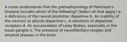 A nurse understands that the pathophysiology of Parkinson's Disease includes which of the following? (Select all that apply.) a. A deficiency of the neurotransmitter dopamine b. An inability of the neurons to absorb dopamine c. A reduction of dopamine receptors d. An accumulation of Lewy Bodies, especially in the basal ganglia e. The presence of neurofibrillary tangles and amyloid plaques in the brain