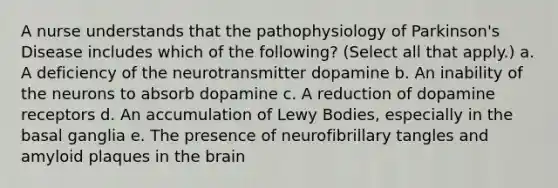 A nurse understands that the pathophysiology of Parkinson's Disease includes which of the following? (Select all that apply.) a. A deficiency of the neurotransmitter dopamine b. An inability of the neurons to absorb dopamine c. A reduction of dopamine receptors d. An accumulation of Lewy Bodies, especially in the basal ganglia e. The presence of neurofibrillary tangles and amyloid plaques in <a href='https://www.questionai.com/knowledge/kLMtJeqKp6-the-brain' class='anchor-knowledge'>the brain</a>