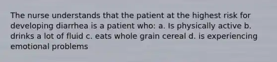 The nurse understands that the patient at the highest risk for developing diarrhea is a patient who: a. Is physically active b. drinks a lot of fluid c. eats whole grain cereal d. is experiencing emotional problems