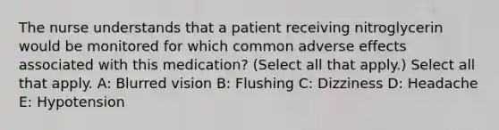 The nurse understands that a patient receiving nitroglycerin would be monitored for which common adverse effects associated with this medication? (Select all that apply.) Select all that apply. A: Blurred vision B: Flushing C: Dizziness D: Headache E: Hypotension