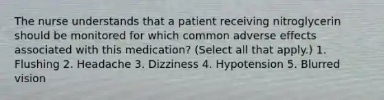 The nurse understands that a patient receiving nitroglycerin should be monitored for which common adverse effects associated with this medication? (Select all that apply.) 1. Flushing 2. Headache 3. Dizziness 4. Hypotension 5. Blurred vision