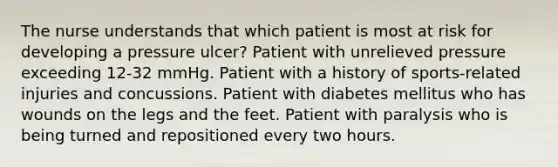 The nurse understands that which patient is most at risk for developing a pressure ulcer? Patient with unrelieved pressure exceeding 12-32 mmHg. Patient with a history of sports-related injuries and concussions. Patient with diabetes mellitus who has wounds on the legs and the feet. Patient with paralysis who is being turned and repositioned every two hours.