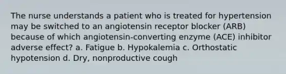 The nurse understands a patient who is treated for hypertension may be switched to an angiotensin receptor blocker (ARB) because of which angiotensin-converting enzyme (ACE) inhibitor adverse effect? a. Fatigue b. Hypokalemia c. Orthostatic hypotension d. Dry, nonproductive cough