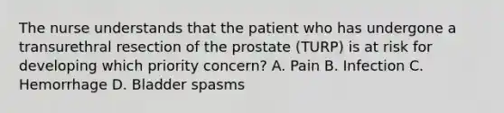 The nurse understands that the patient who has undergone a transurethral resection of the prostate (TURP) is at risk for developing which priority concern? A. Pain B. Infection C. Hemorrhage D. Bladder spasms