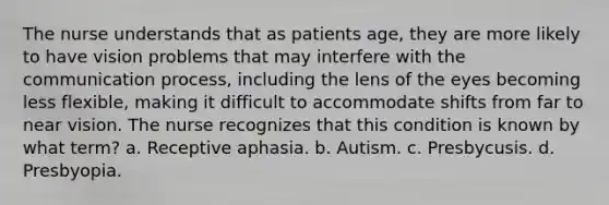 The nurse understands that as patients age, they are more likely to have vision problems that may interfere with the communication process, including the lens of the eyes becoming less flexible, making it difficult to accommodate shifts from far to near vision. The nurse recognizes that this condition is known by what term? a. Receptive aphasia. b. Autism. c. Presbycusis. d. Presbyopia.