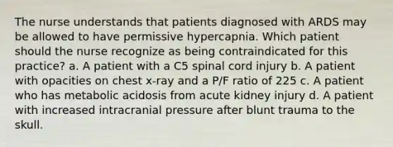 The nurse understands that patients diagnosed with ARDS may be allowed to have permissive hypercapnia. Which patient should the nurse recognize as being contraindicated for this practice? a. A patient with a C5 spinal cord injury b. A patient with opacities on chest x-ray and a P/F ratio of 225 c. A patient who has metabolic acidosis from acute kidney injury d. A patient with increased intracranial pressure after blunt trauma to the skull.