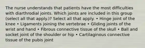 The nurse understands that patients have the most difficulties with diarthrodial joints. Which joints are included in this group (select all that apply.)? Select all that apply. • Hinge joint of the knee • Ligaments joining the vertebrae • Gliding joints of the wrist and hand • Fibrous connective tissue of the skull • Ball and socket joint of the shoulder or hip • Cartilaginous connective tissue of the pubis joint