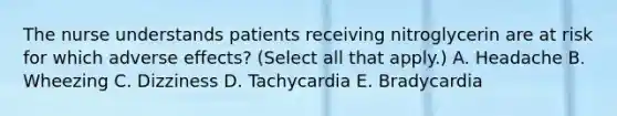 The nurse understands patients receiving nitroglycerin are at risk for which adverse effects? (Select all that apply.) A. Headache B. Wheezing C. Dizziness D. Tachycardia E. Bradycardia