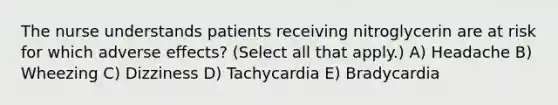 The nurse understands patients receiving nitroglycerin are at risk for which adverse effects? (Select all that apply.) A) Headache B) Wheezing C) Dizziness D) Tachycardia E) Bradycardia