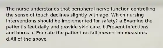 The nurse understands that peripheral nerve function controlling the sense of touch declines slightly with age. Which nursing interventions should be implemented for safety? a.Examine the patient's feet daily and provide skin care. b.Prevent infections and burns. c.Educate the patient on fall prevention measures. d.All of the above