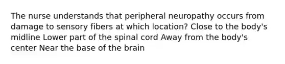 The nurse understands that peripheral neuropathy occurs from damage to sensory fibers at which location? Close to the body's midline Lower part of the spinal cord Away from the body's center Near the base of the brain