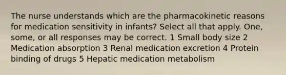 The nurse understands which are the pharmacokinetic reasons for medication sensitivity in infants? Select all that apply. One, some, or all responses may be correct. 1 Small body size 2 Medication absorption 3 Renal medication excretion 4 Protein binding of drugs 5 Hepatic medication metabolism