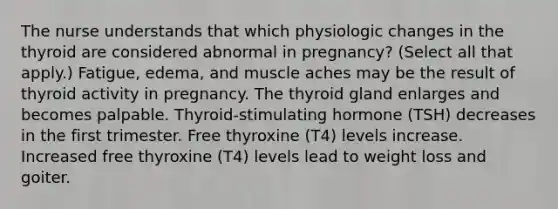 The nurse understands that which physiologic changes in the thyroid are considered abnormal in pregnancy? (Select all that apply.) Fatigue, edema, and muscle aches may be the result of thyroid activity in pregnancy. The thyroid gland enlarges and becomes palpable. Thyroid-stimulating hormone (TSH) decreases in the first trimester. Free thyroxine (T4) levels increase. Increased free thyroxine (T4) levels lead to weight loss and goiter.