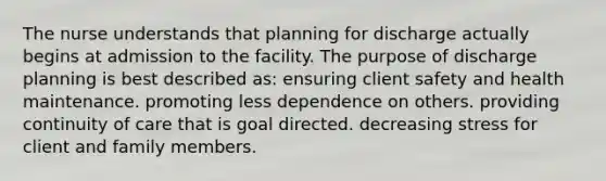 The nurse understands that planning for discharge actually begins at admission to the facility. The purpose of discharge planning is best described as: ensuring client safety and health maintenance. promoting less dependence on others. providing continuity of care that is goal directed. decreasing stress for client and family members.