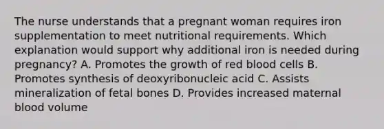 The nurse understands that a pregnant woman requires iron supplementation to meet nutritional requirements. Which explanation would support why additional iron is needed during pregnancy? A. Promotes the growth of red blood cells B. Promotes synthesis of deoxyribonucleic acid C. Assists mineralization of fetal bones D. Provides increased maternal blood volume