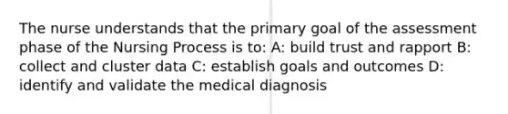 The nurse understands that the primary goal of the assessment phase of the Nursing Process is to: A: build trust and rapport B: collect and cluster data C: establish goals and outcomes D: identify and validate the medical diagnosis