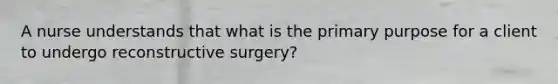 A nurse understands that what is the primary purpose for a client to undergo reconstructive surgery?