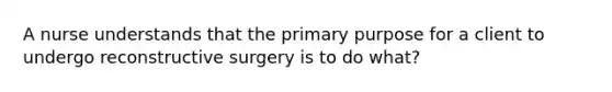 A nurse understands that the primary purpose for a client to undergo reconstructive surgery is to do what?