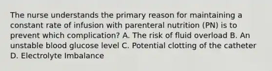 The nurse understands the primary reason for maintaining a constant rate of infusion with parenteral nutrition (PN) is to prevent which complication? A. The risk of fluid overload B. An unstable blood glucose level C. Potential clotting of the catheter D. Electrolyte Imbalance