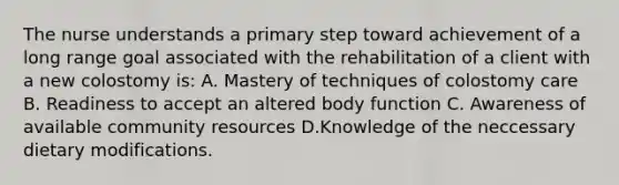 The nurse understands a primary step toward achievement of a long range goal associated with the rehabilitation of a client with a new colostomy is: A. Mastery of techniques of colostomy care B. Readiness to accept an altered body function C. Awareness of available community resources D.Knowledge of the neccessary dietary modifications.