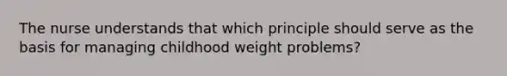 The nurse understands that which principle should serve as the basis for managing childhood weight problems?