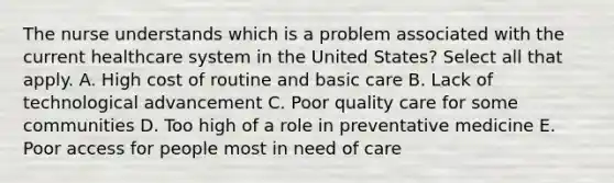 The nurse understands which is a problem associated with the current healthcare system in the United States? Select all that apply. A. High cost of routine and basic care B. Lack of technological advancement C. Poor quality care for some communities D. Too high of a role in preventative medicine E. Poor access for people most in need of care