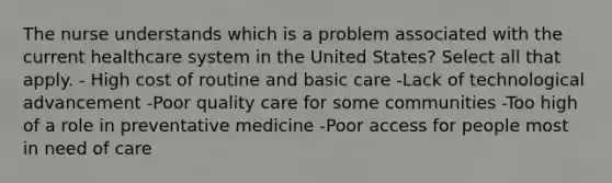 The nurse understands which is a problem associated with the current healthcare system in the United States? Select all that apply. - High cost of routine and basic care -Lack of technological advancement -Poor quality care for some communities -Too high of a role in preventative medicine -Poor access for people most in need of care