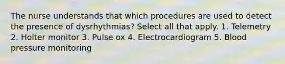 The nurse understands that which procedures are used to detect the presence of dysrhythmias? Select all that apply. 1. Telemetry 2. Holter monitor 3. Pulse ox 4. Electrocardiogram 5. Blood pressure monitoring